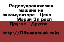 Радиоуправляемая машина на аккамуляторе › Цена ­ 7 000 - Марий Эл респ. Другое » Другое   